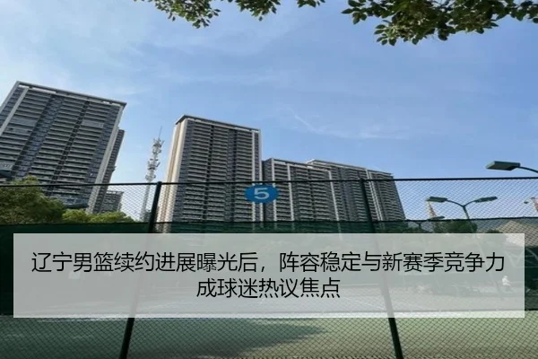 辽宁男篮续约进展曝光后，阵容稳定与新赛季竞争力成球迷热议焦点 | Kaiyuan Games
